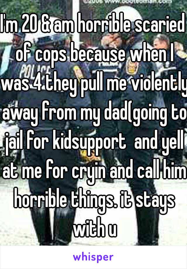 I'm 20 & am horrible scaried of cops because when I was 4 they pull me violently away from my dad(going to jail for kidsupport  and yell at me for cryin and call him horrible things. it stays with u