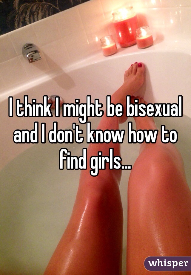 I think I might be bisexual and I don't know how to find girls...