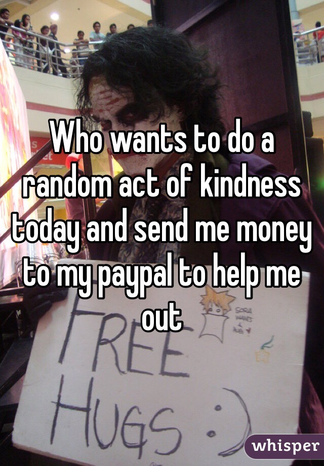 Who wants to do a random act of kindness today and send me money to my paypal to help me out 