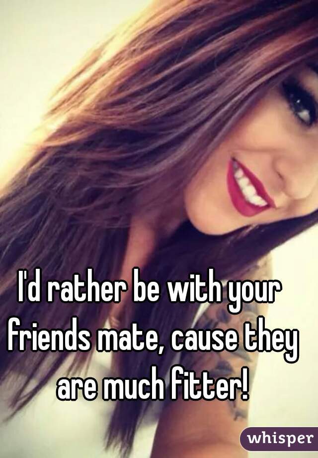 I'd rather be with your friends mate, cause they are much fitter!
