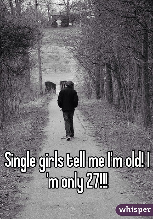 Single girls tell me I'm old! I 'm only 27!!!