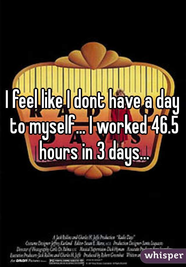 I feel like I dont have a day to myself... I worked 46.5 hours in 3 days...