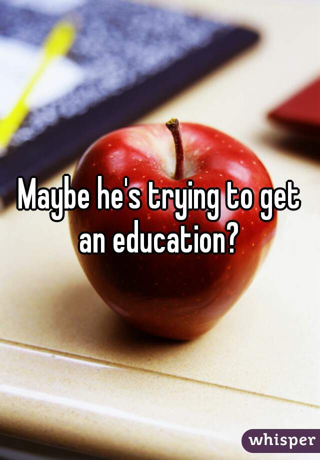 Maybe he's trying to get an education? 