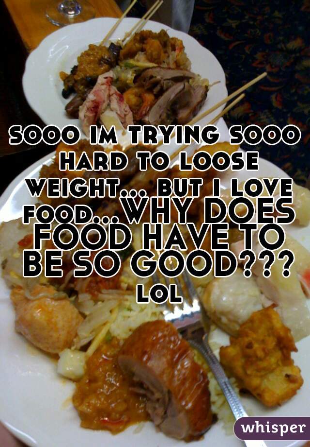 sooo im trying sooo hard to loose weight... but i love food...WHY DOES FOOD HAVE TO BE SO GOOD??? lol