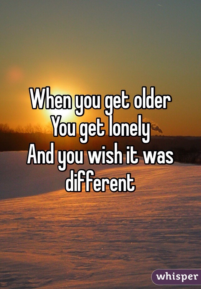 When you get older 
You get lonely
And you wish it was different