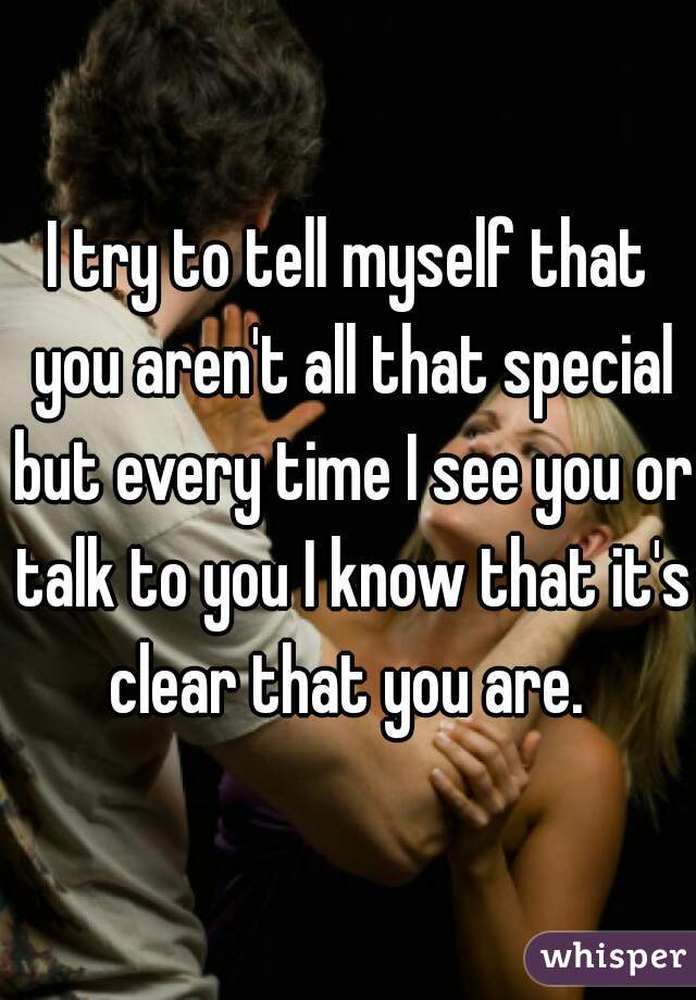 I try to tell myself that you aren't all that special but every time I see you or talk to you I know that it's clear that you are. 
