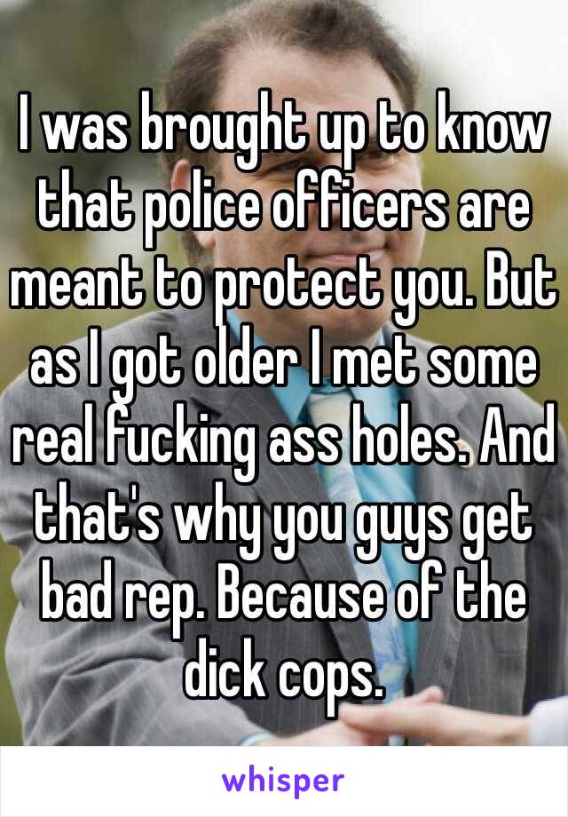 I was brought up to know that police officers are meant to protect you. But as I got older I met some real fucking ass holes. And that's why you guys get bad rep. Because of the dick cops. 