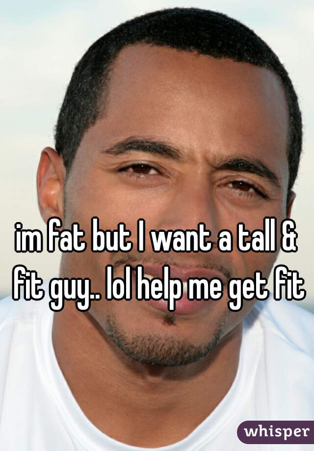 im fat but I want a tall & fit guy.. lol help me get fit
