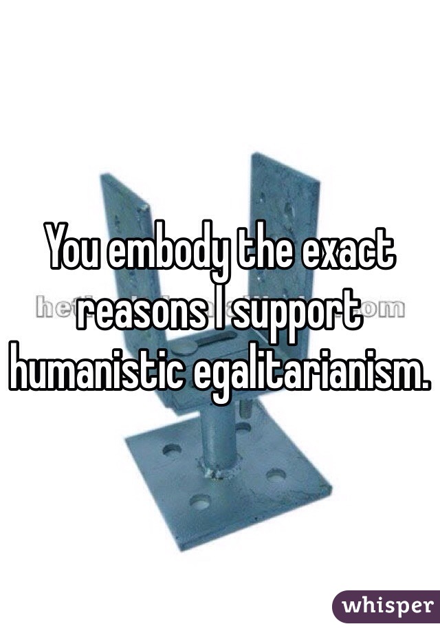 You embody the exact reasons I support humanistic egalitarianism. 