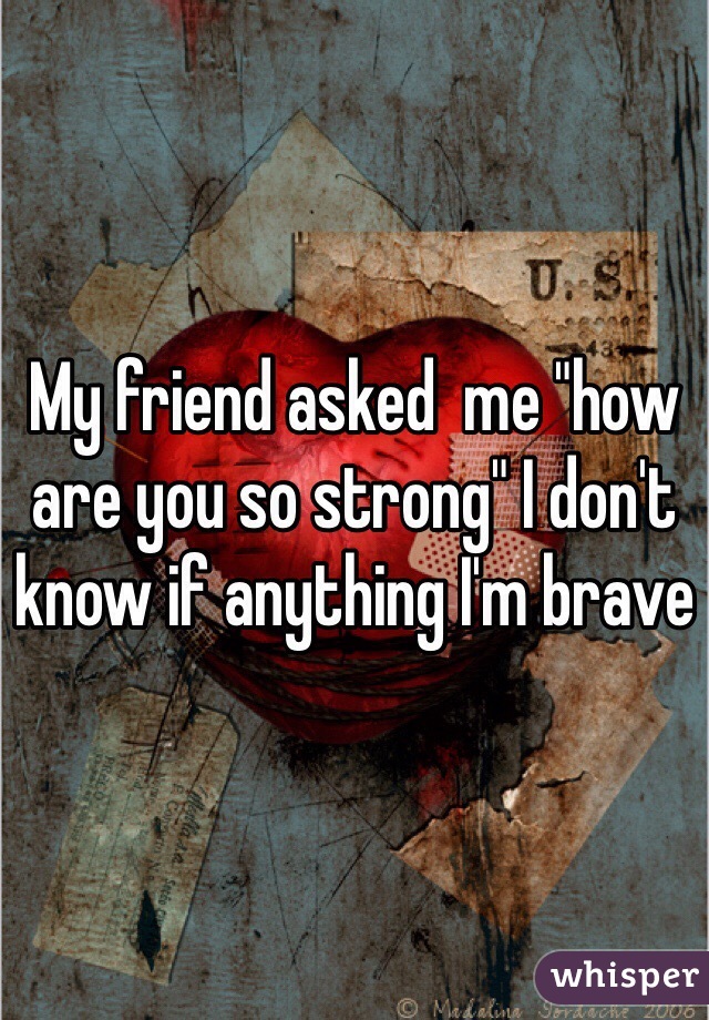 My friend asked  me "how are you so strong" I don't know if anything I'm brave
