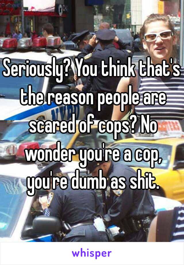 Seriously? You think that's the reason people are scared of cops? No wonder you're a cop, you're dumb as shit.