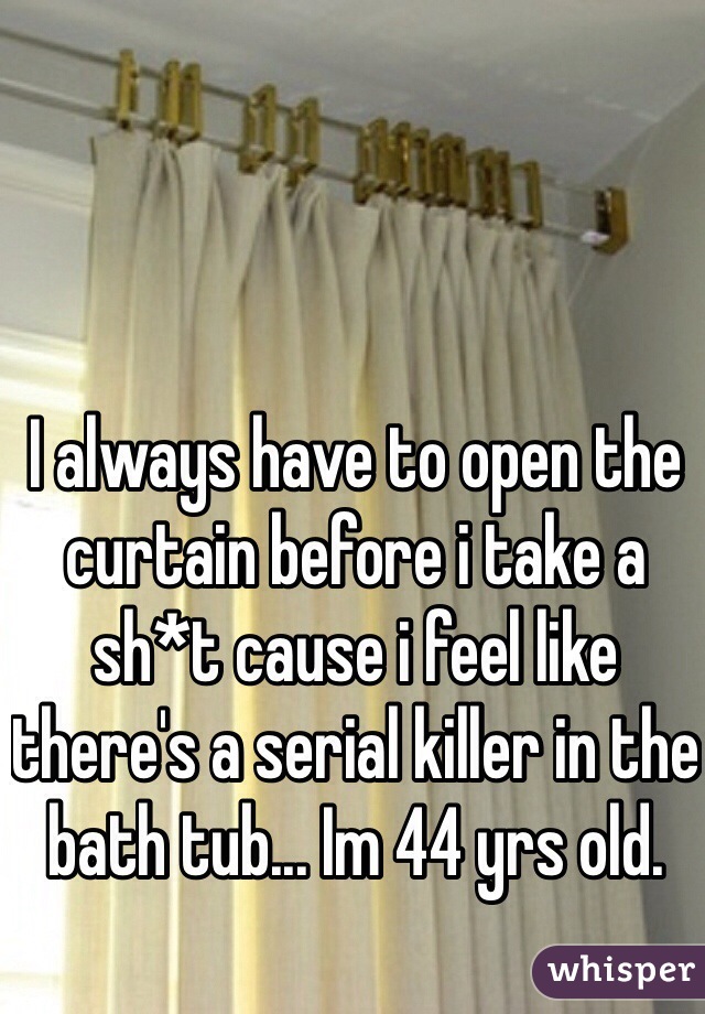 I always have to open the curtain before i take a sh*t cause i feel like there's a serial killer in the bath tub... Im 44 yrs old.