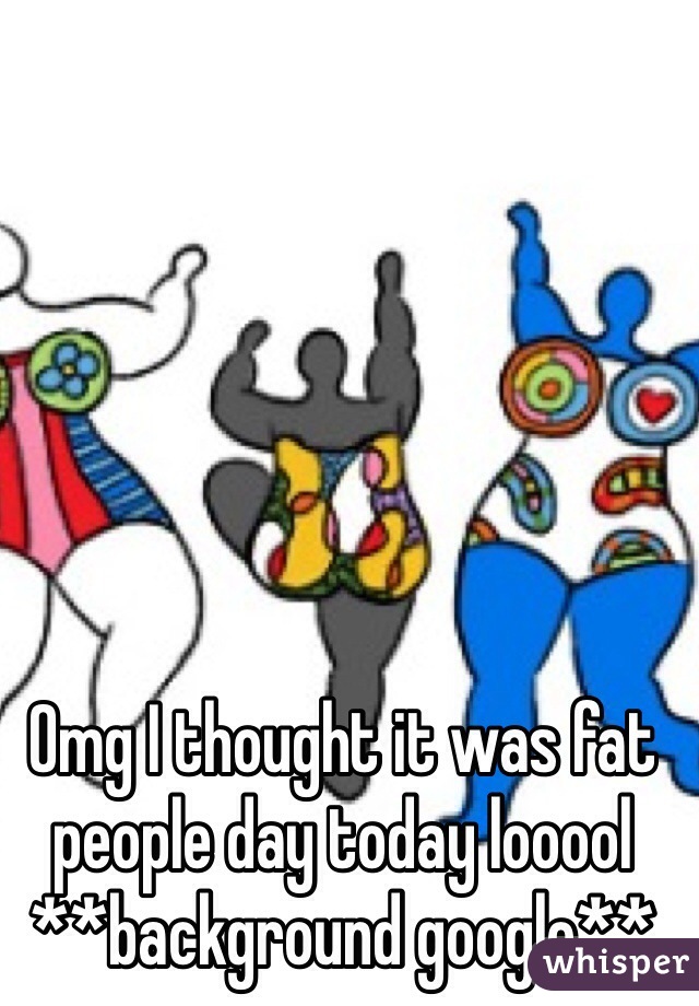 Omg I thought it was fat people day today looool **background google**