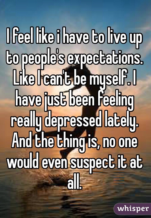 I feel like i have to live up to people's expectations. Like I can't be myself. I have just been feeling really depressed lately. And the thing is, no one would even suspect it at all. 