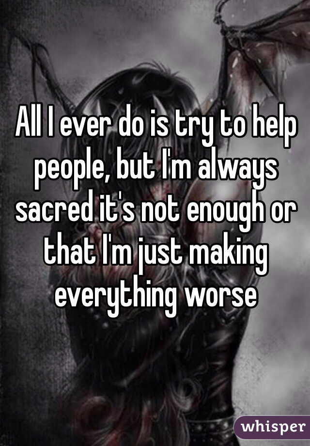 All I ever do is try to help people, but I'm always sacred it's not enough or that I'm just making everything worse 