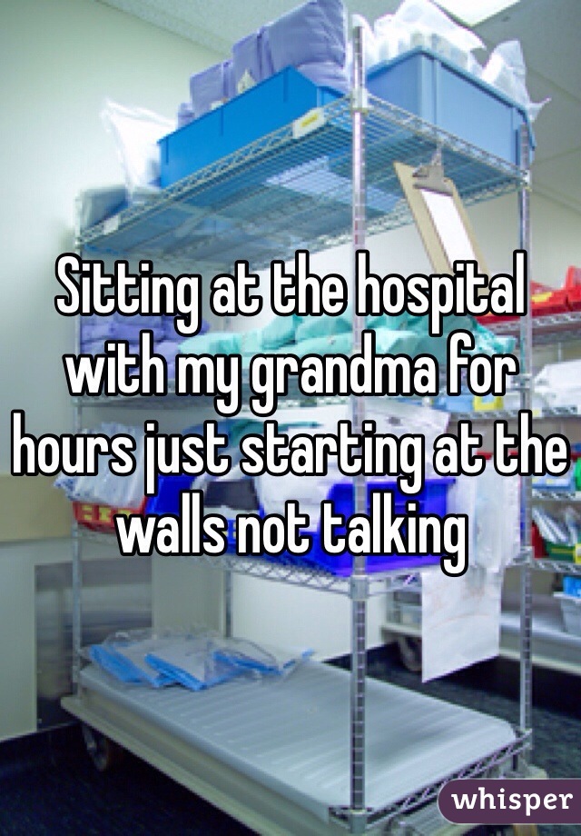 Sitting at the hospital with my grandma for hours just starting at the walls not talking 