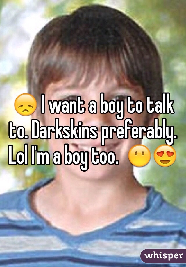 😞 I want a boy to talk to. Darkskins preferably. Lol I'm a boy too.  😶😍 