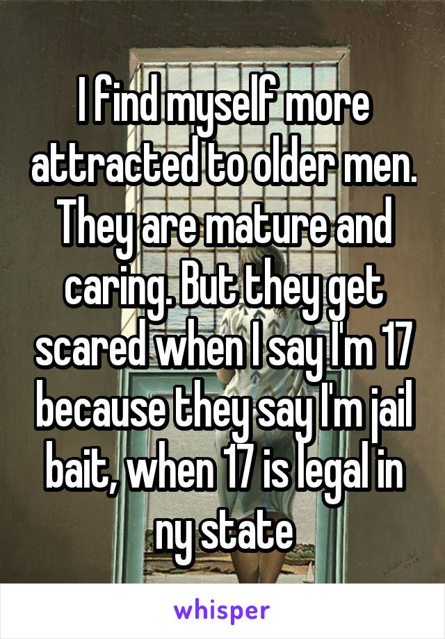 I find myself more attracted to older men. They are mature and caring. But they get scared when I say I'm 17 because they say I'm jail bait, when 17 is legal in ny state