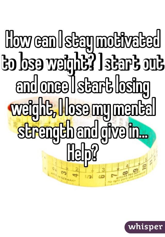 How can I stay motivated to lose weight? I start out and once I start losing weight, I lose my mental strength and give in... Help?