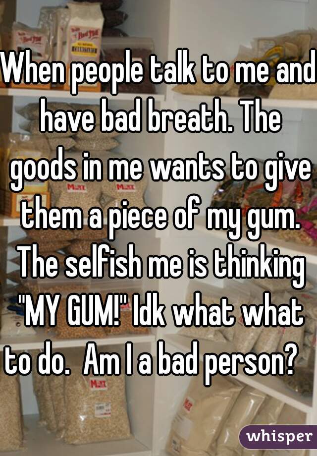 When people talk to me and have bad breath. The goods in me wants to give them a piece of my gum. The selfish me is thinking "MY GUM!" Idk what what to do.  Am I a bad person?   