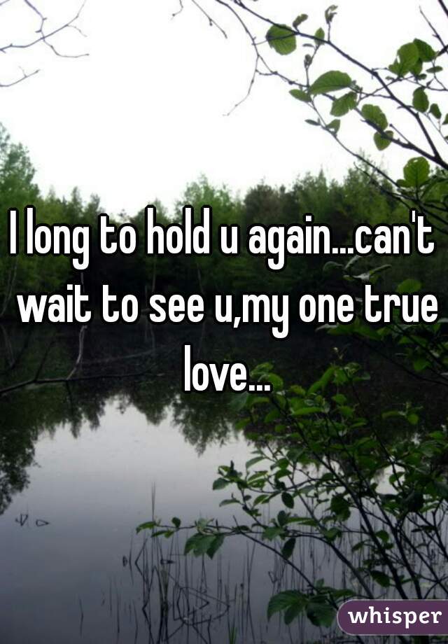 I long to hold u again...can't wait to see u,my one true love...