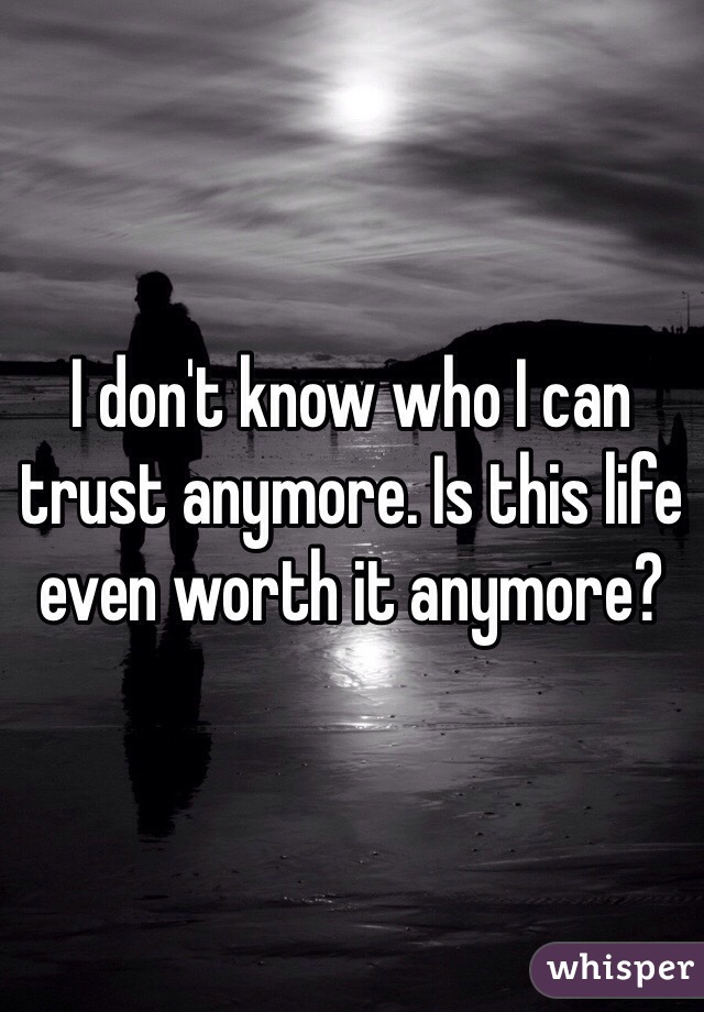 I don't know who I can trust anymore. Is this life even worth it anymore?