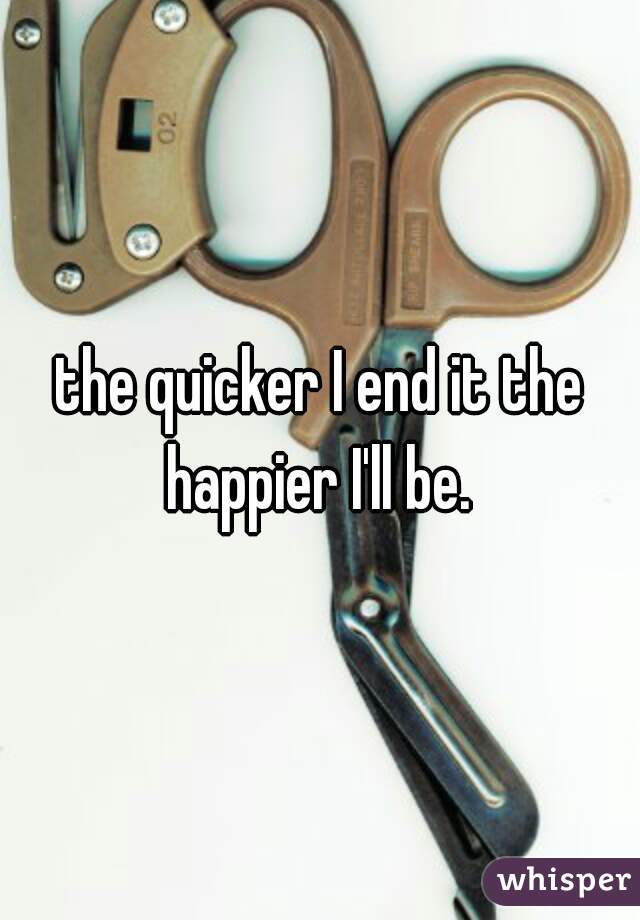 the quicker I end it the happier I'll be. 