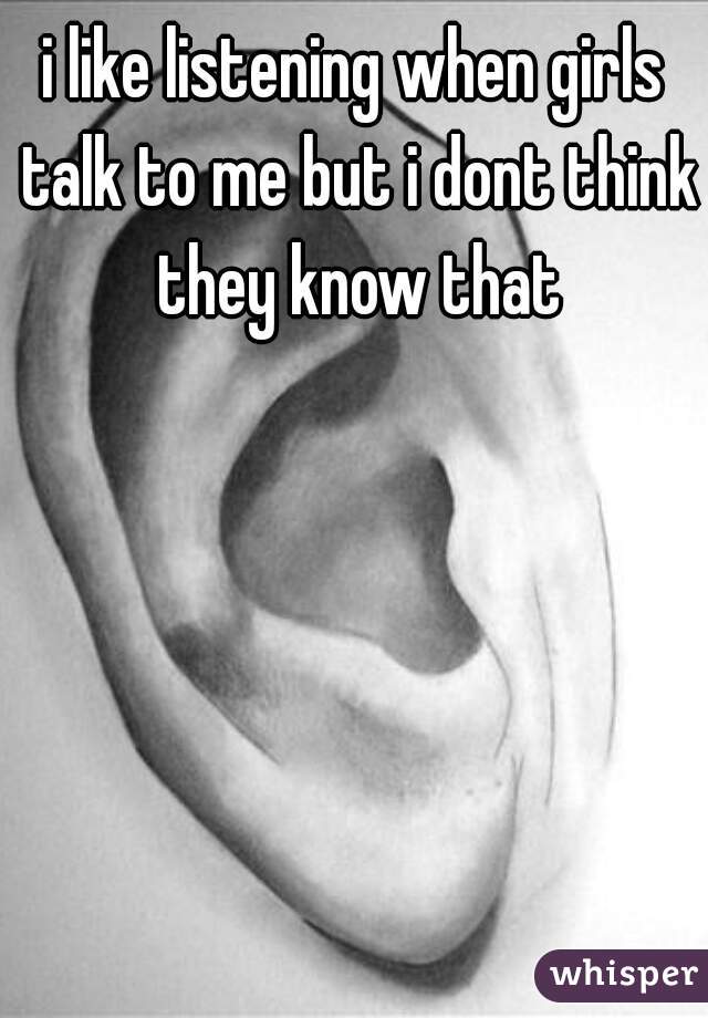 i like listening when girls talk to me but i dont think they know that