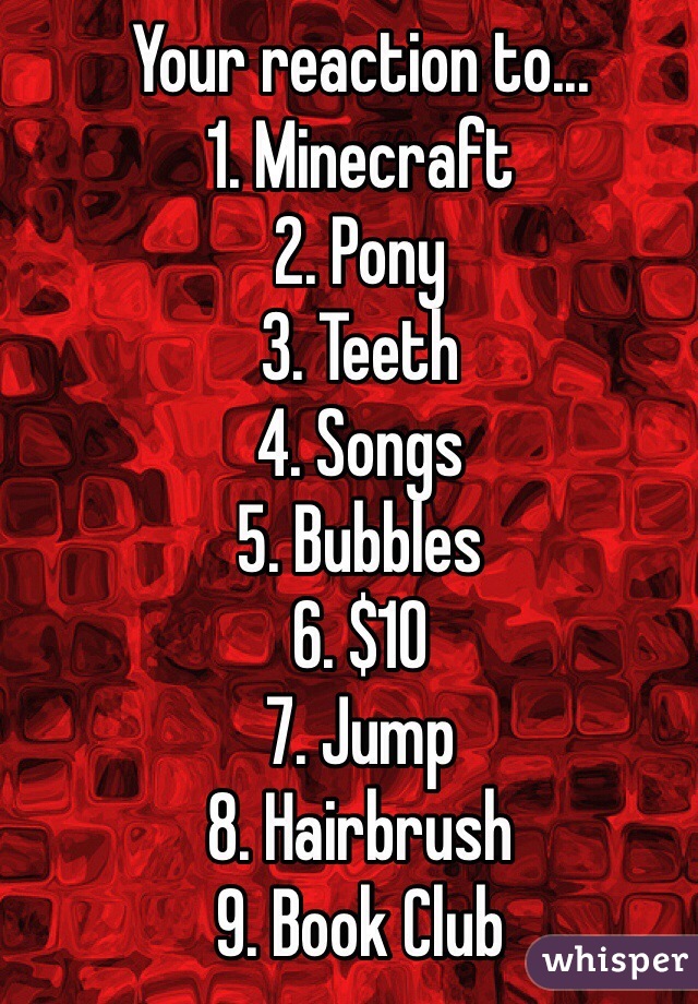 Your reaction to...
1. Minecraft
2. Pony
3. Teeth
4. Songs
5. Bubbles 
6. $10
7. Jump
8. Hairbrush
9. Book Club
