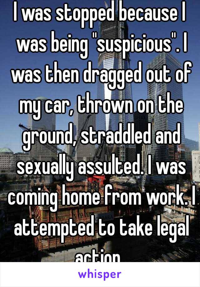 I was stopped because I was being "suspicious". I was then dragged out of my car, thrown on the ground, straddled and sexually assulted. I was coming home from work. I attempted to take legal action. 