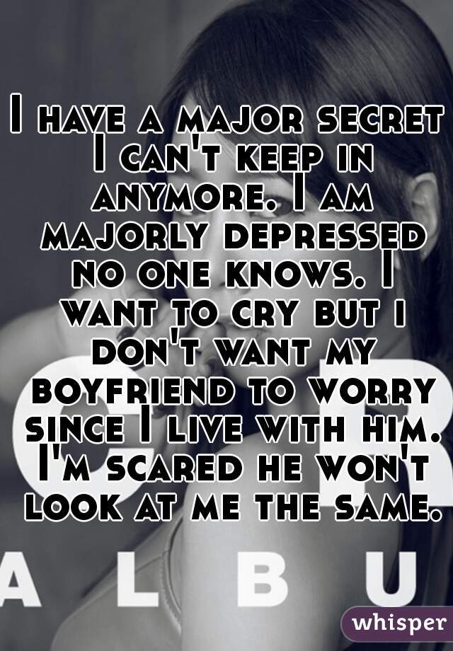 I have a major secret I can't keep in anymore. I am majorly depressed no one knows. I want to cry but i don't want my boyfriend to worry since I live with him. I'm scared he won't look at me the same.