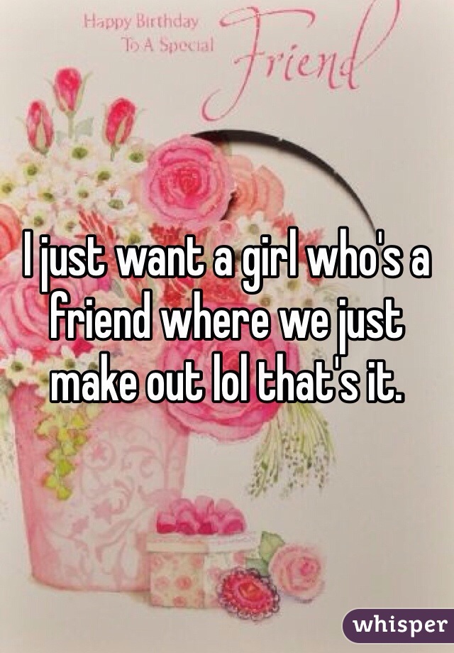 I just want a girl who's a friend where we just make out lol that's it. 