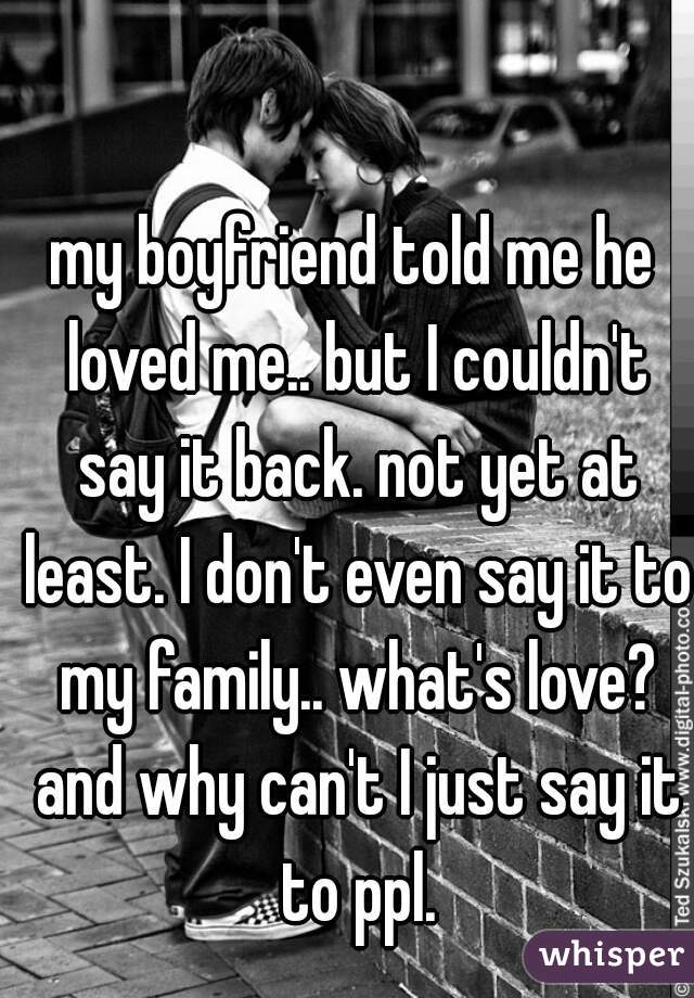 my boyfriend told me he loved me.. but I couldn't say it back. not yet at least. I don't even say it to my family.. what's love?
 and why can't I just say it to ppl.