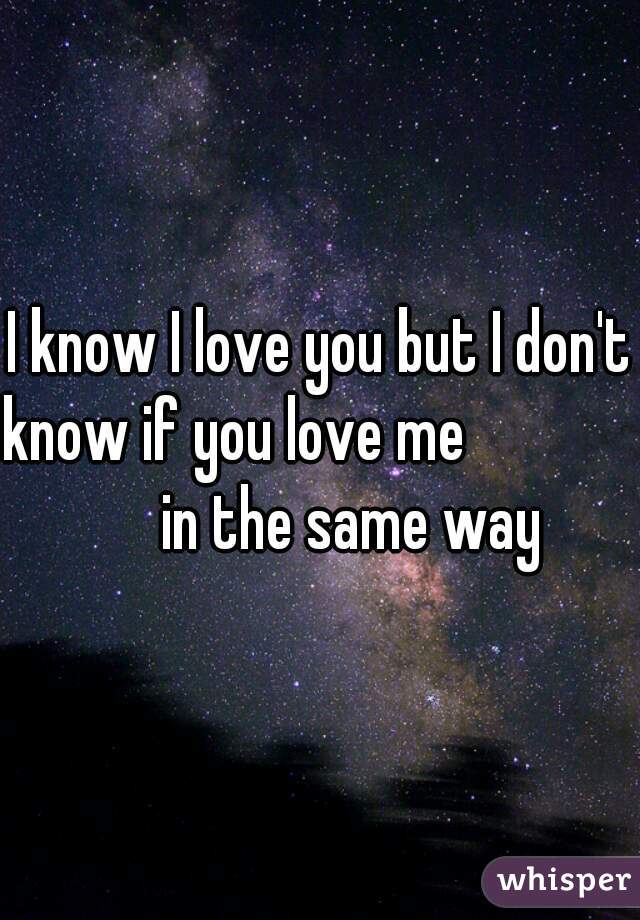 I know I love you but I don't know if you love me                   in the same way