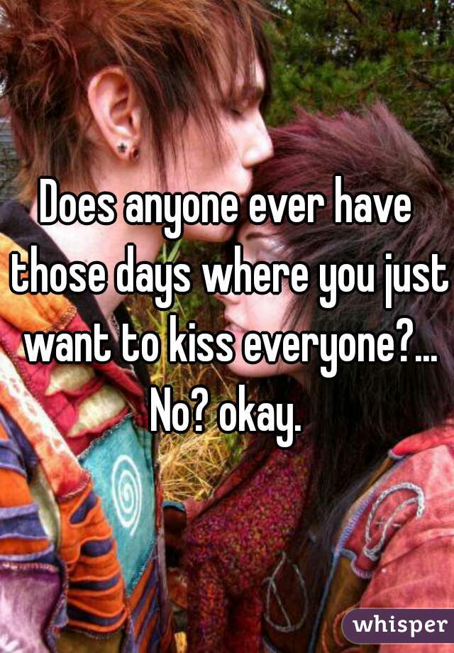 Does anyone ever have those days where you just want to kiss everyone?... No? okay. 