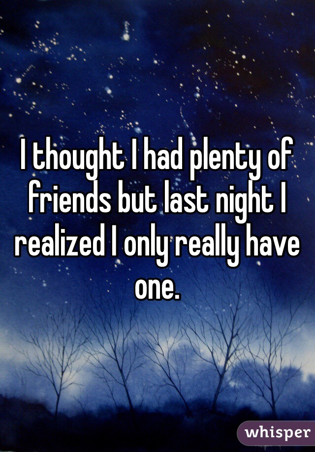 I thought I had plenty of friends but last night I realized I only really have one.
