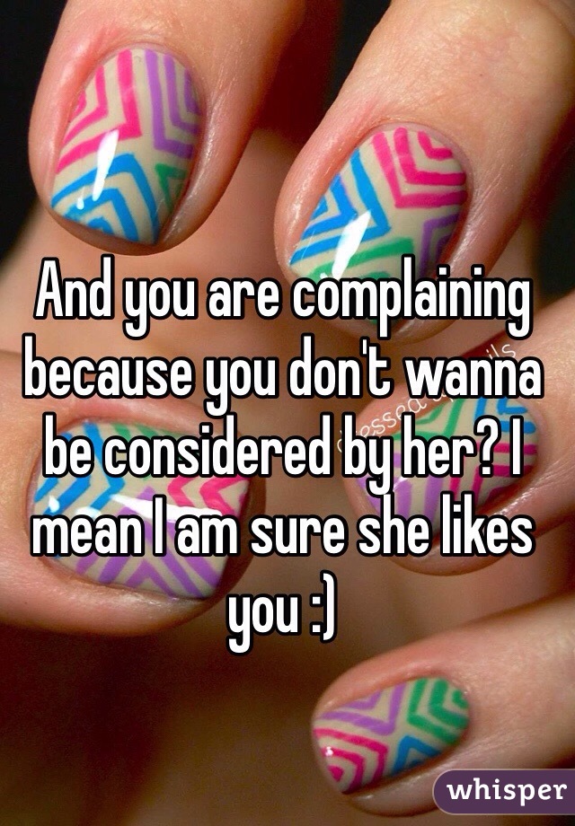 And you are complaining because you don't wanna be considered by her? I mean I am sure she likes you :)