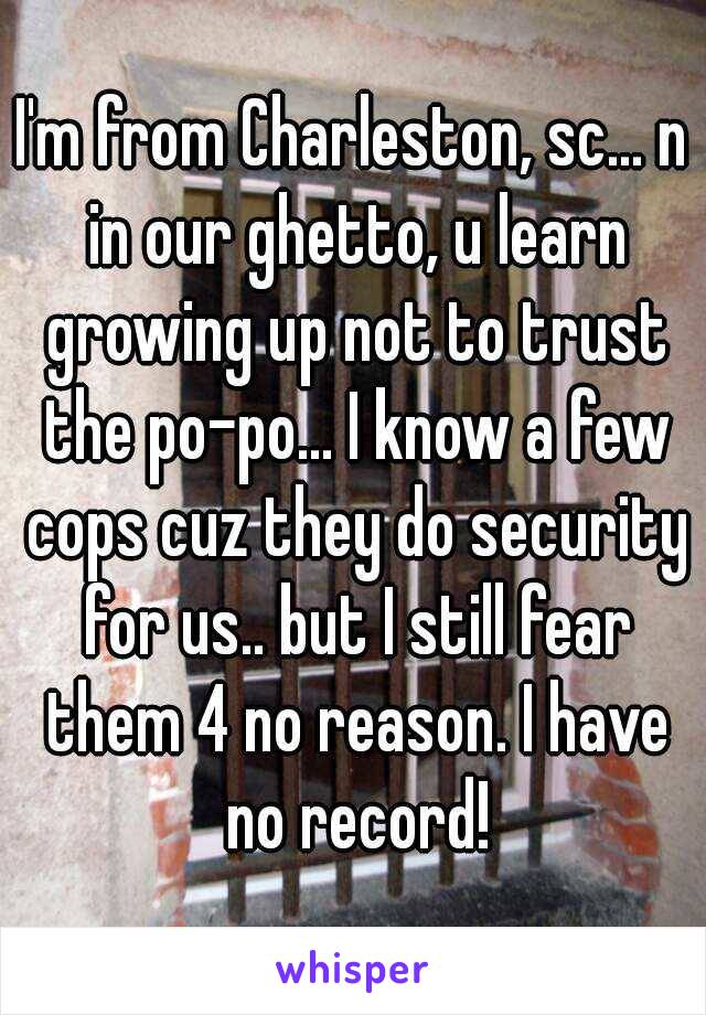 I'm from Charleston, sc... n in our ghetto, u learn growing up not to trust the po-po... I know a few cops cuz they do security for us.. but I still fear them 4 no reason. I have no record!