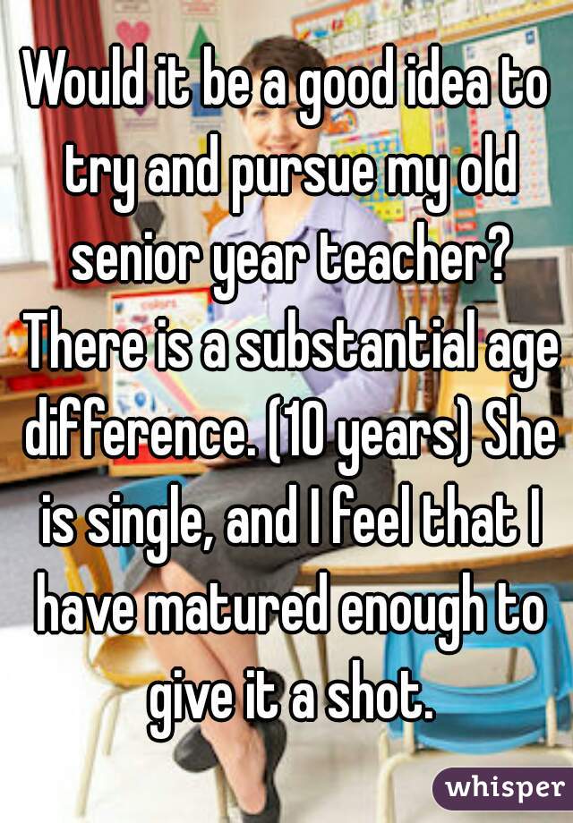 Would it be a good idea to try and pursue my old senior year teacher? There is a substantial age difference. (10 years) She is single, and I feel that I have matured enough to give it a shot.