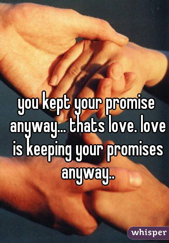 you kept your promise anyway... thats love. love is keeping your promises anyway..