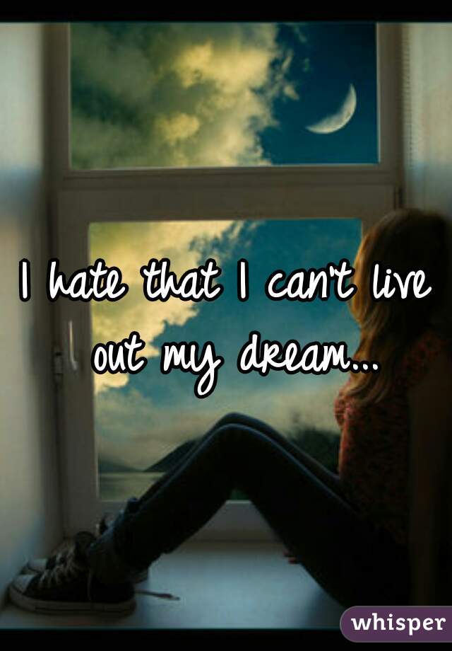 I hate that I can't live out my dream...