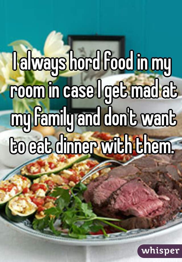 I always hord food in my room in case I get mad at my family and don't want to eat dinner with them. 