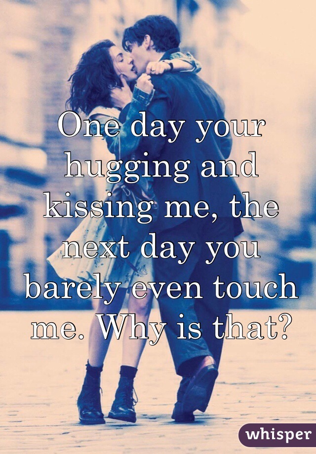 One day your hugging and kissing me, the next day you barely even touch me. Why is that?