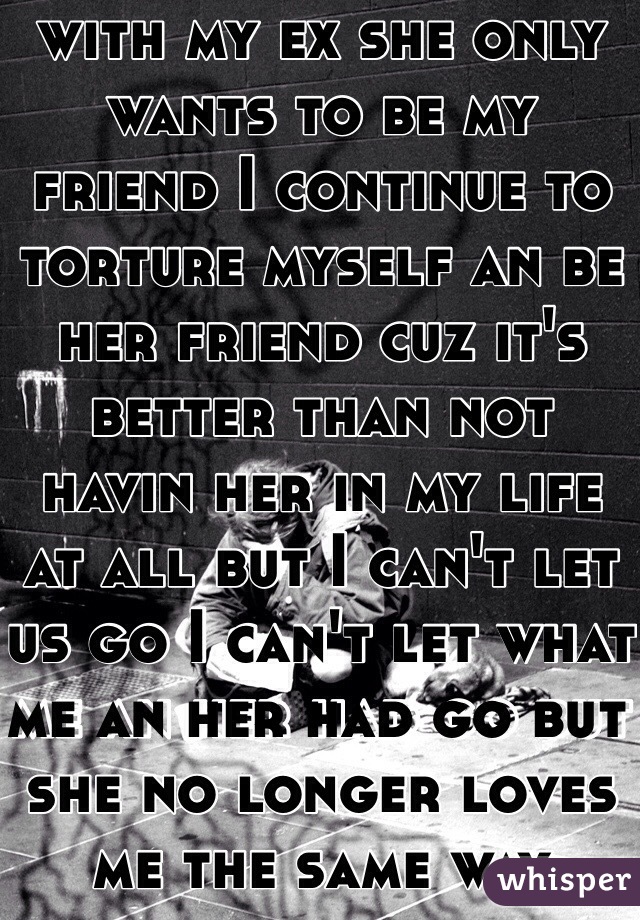 I am madly in love with my ex she only wants to be my friend I continue to torture myself an be her friend cuz it's better than not havin her in my life at all but I can't let us go I can't let what me an her had go but she no longer loves me the same way