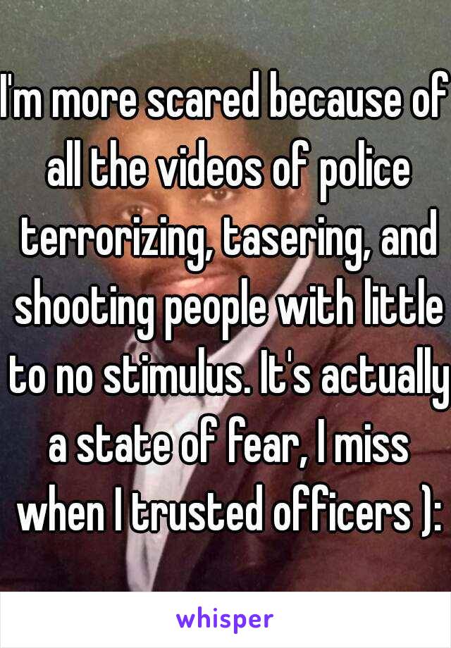 I'm more scared because of all the videos of police terrorizing, tasering, and shooting people with little to no stimulus. It's actually a state of fear, I miss when I trusted officers ):