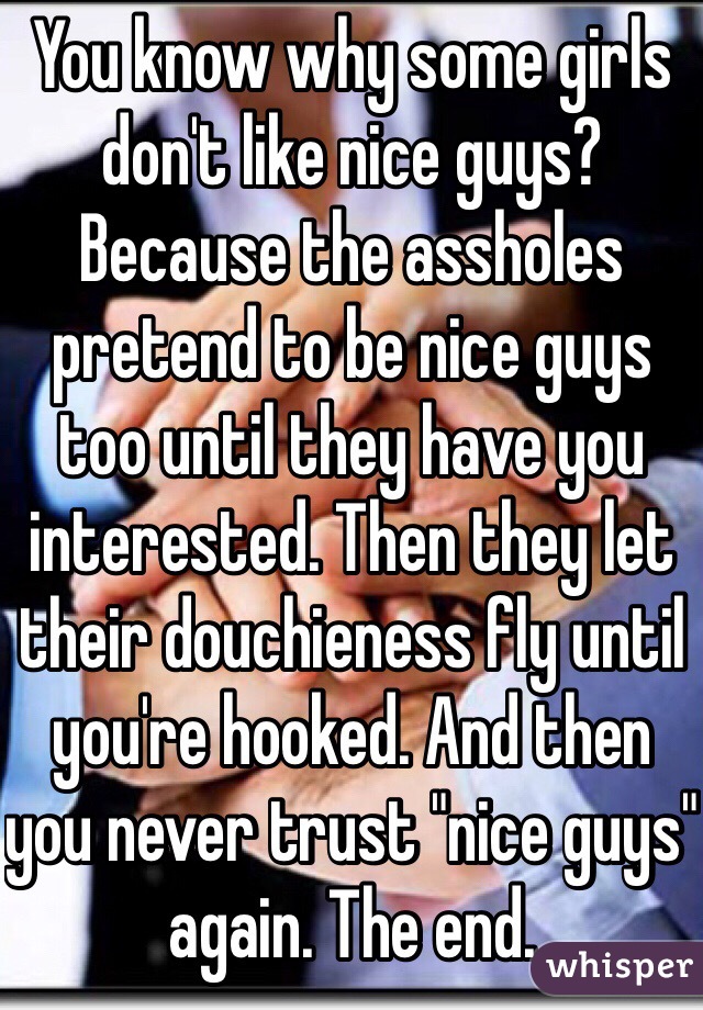 You know why some girls don't like nice guys? Because the assholes pretend to be nice guys too until they have you interested. Then they let their douchieness fly until you're hooked. And then you never trust "nice guys" again. The end.