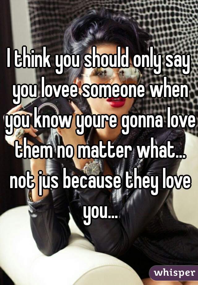 I think you should only say you lovee someone when you know youre gonna love them no matter what... not jus because they love you...