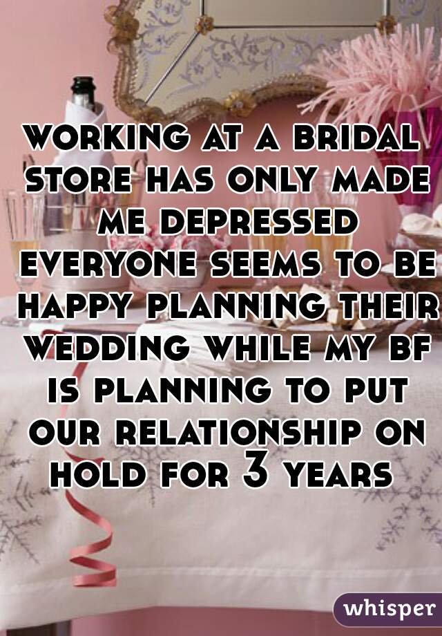 working at a bridal store has only made me depressed everyone seems to be happy planning their wedding while my bf is planning to put our relationship on hold for 3 years 