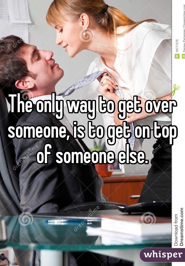 The only way to get over someone, is to get on top of someone else. 