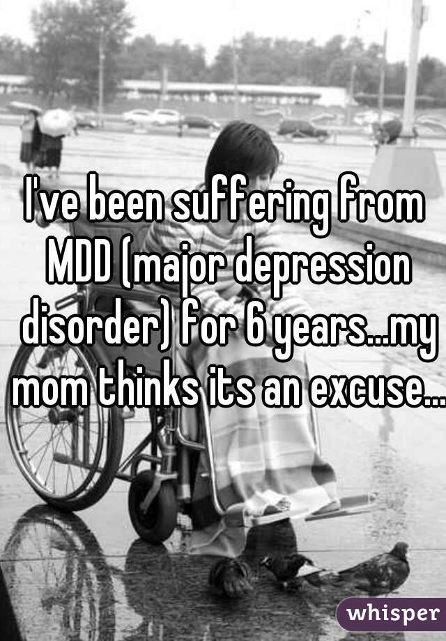 I've been suffering from MDD (major depression disorder) for 6 years...my mom thinks its an excuse... 
